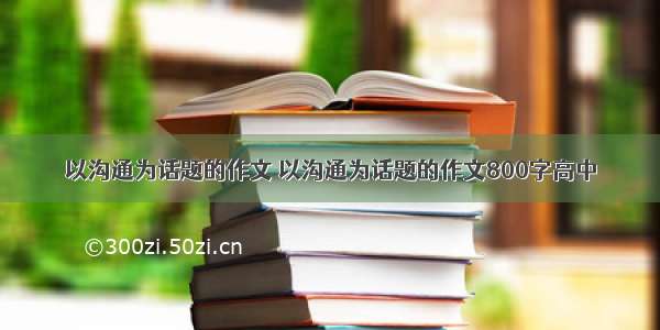 以沟通为话题的作文 以沟通为话题的作文800字高中