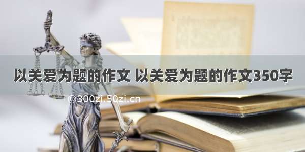 以关爱为题的作文 以关爱为题的作文350字