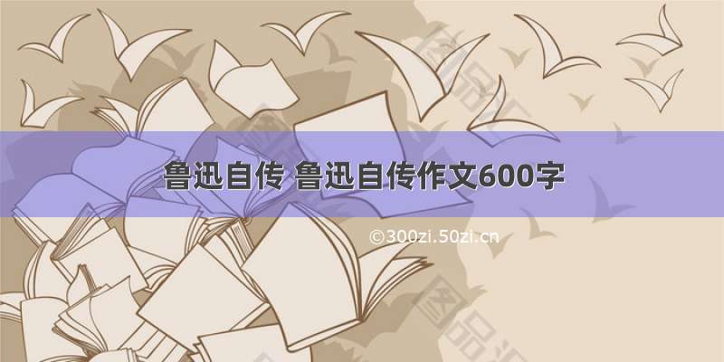 鲁迅自传 鲁迅自传作文600字