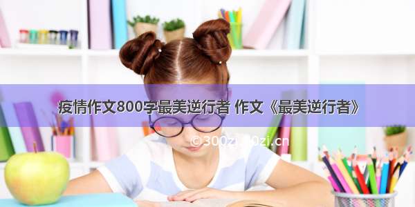 疫情作文800字最美逆行者 作文《最美逆行者》