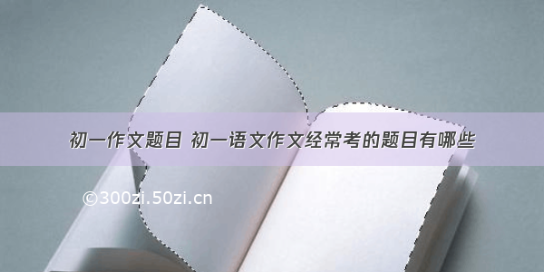 初一作文题目 初一语文作文经常考的题目有哪些