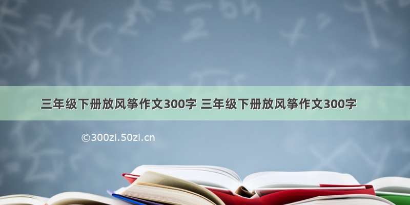 三年级下册放风筝作文300字 三年级下册放风筝作文300字