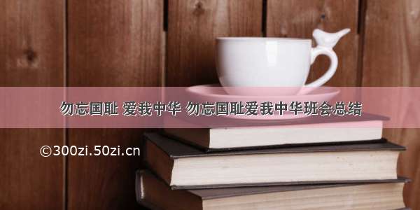 勿忘国耻 爱我中华 勿忘国耻爱我中华班会总结