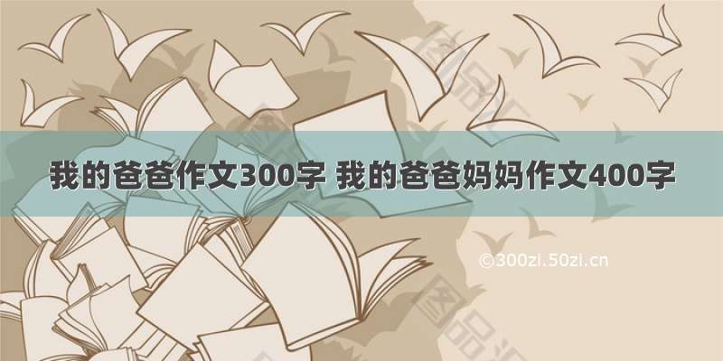 我的爸爸作文300字 我的爸爸妈妈作文400字