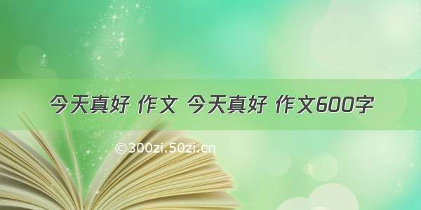 今天真好 作文 今天真好 作文600字