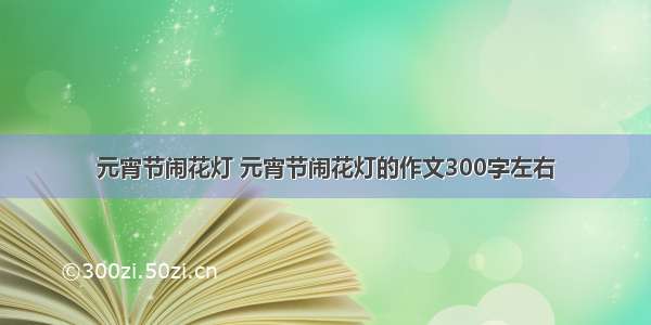 元宵节闹花灯 元宵节闹花灯的作文300字左右