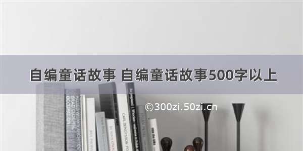 自编童话故事 自编童话故事500字以上