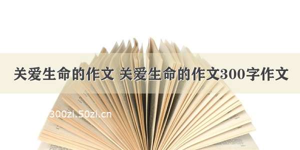 关爱生命的作文 关爱生命的作文300字作文