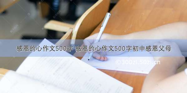 感恩的心作文500字 感恩的心作文500字初中感恩父母