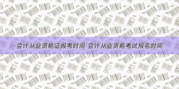 会计从业资格证报考时间 会计从业资格考试报名时间