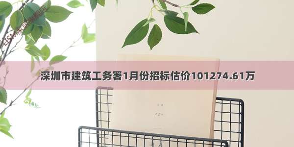 深圳市建筑工务署1月份招标估价101274.61万