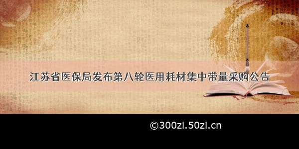 江苏省医保局发布第八轮医用耗材集中带量采购公告