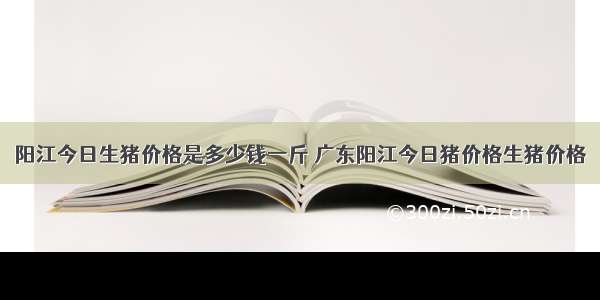 阳江今日生猪价格是多少钱一斤 广东阳江今日猪价格生猪价格