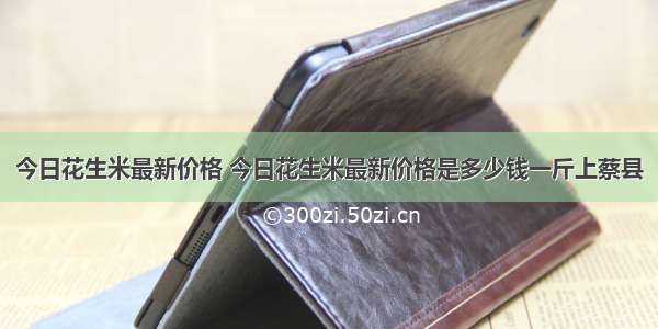 今日花生米最新价格 今日花生米最新价格是多少钱一斤上蔡县