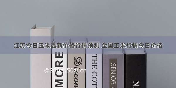 江苏今日玉米最新价格行情预测 全国玉米行情今日价格