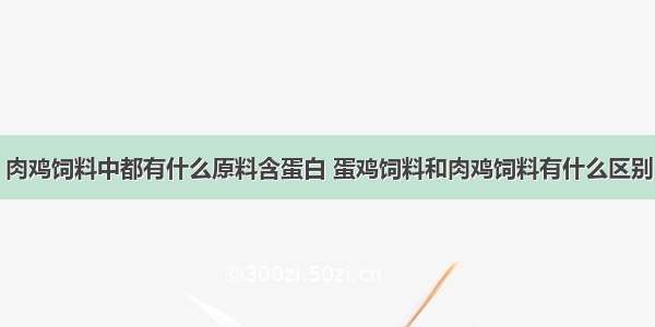 肉鸡饲料中都有什么原料含蛋白 蛋鸡饲料和肉鸡饲料有什么区别