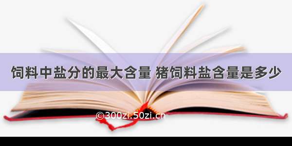 饲料中盐分的最大含量 猪饲料盐含量是多少