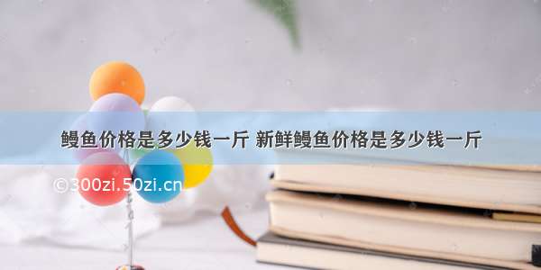 鳗鱼价格是多少钱一斤 新鲜鳗鱼价格是多少钱一斤