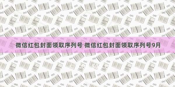 微信红包封面领取序列号 微信红包封面领取序列号9月