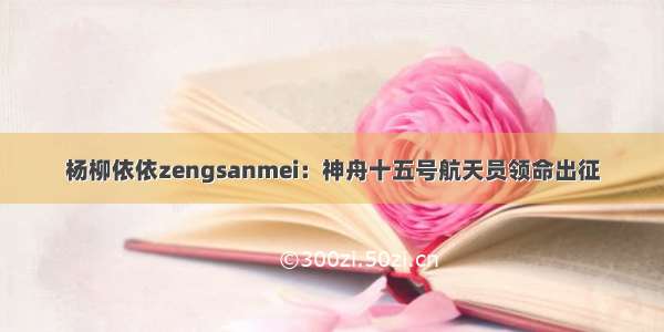 杨柳依依zengsanmei：神舟十五号航天员领命出征