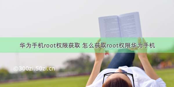 华为手机root权限获取 怎么获取root权限华为手机