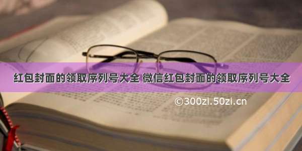 红包封面的领取序列号大全 微信红包封面的领取序列号大全