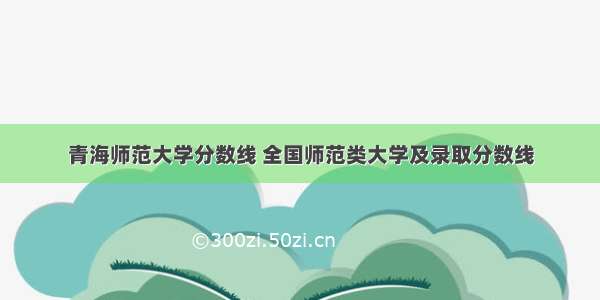 青海师范大学分数线 全国师范类大学及录取分数线