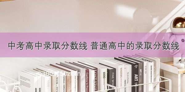 中考高中录取分数线 普通高中的录取分数线