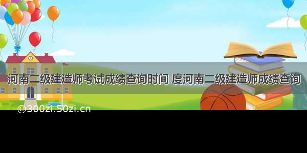 河南二级建造师考试成绩查询时间 度河南二级建造师成绩查询