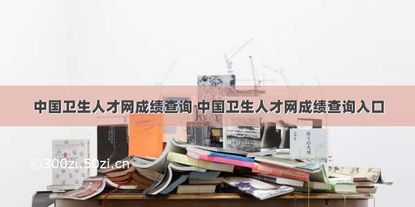 中国卫生人才网成绩查询 中国卫生人才网成绩查询入口