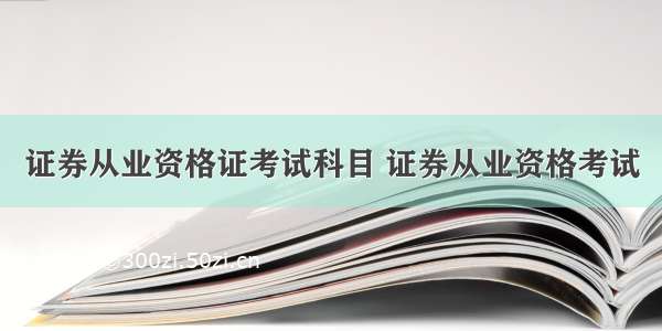 证券从业资格证考试科目 证券从业资格考试