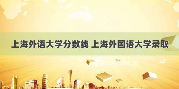 上海外语大学分数线 上海外国语大学录取