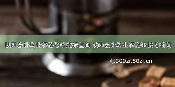 陕西会计从业资格考试成绩查询 陕西会计从业资格证报考时间