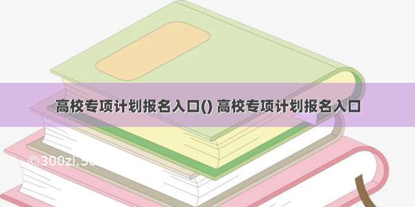 高校专项计划报名入口() 高校专项计划报名入口