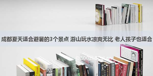 成都夏天适合避暑的3个景点 游山玩水凉爽无比 老人孩子也适合