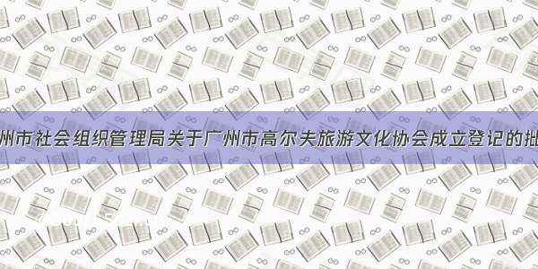 广州市社会组织管理局关于广州市高尔夫旅游文化协会成立登记的批复