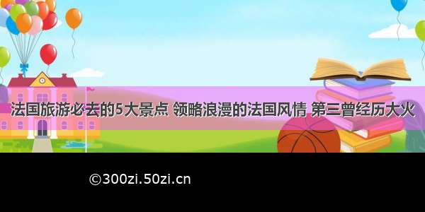 法国旅游必去的5大景点 领略浪漫的法国风情 第三曾经历大火