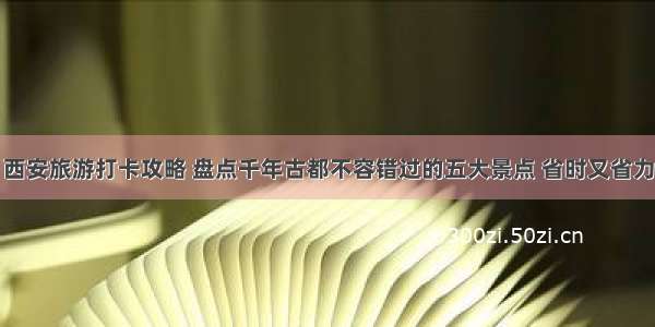 西安旅游打卡攻略 盘点千年古都不容错过的五大景点 省时又省力