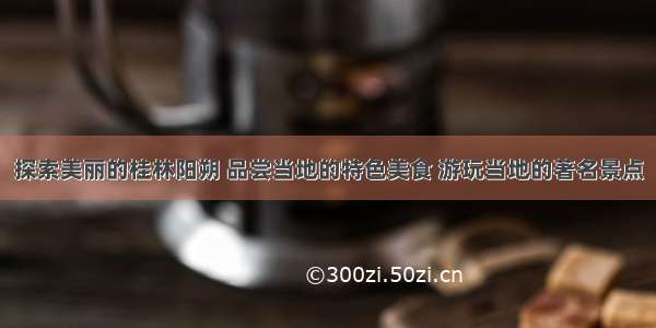 探索美丽的桂林阳朔 品尝当地的特色美食 游玩当地的著名景点