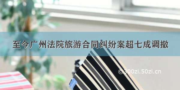 至今广州法院旅游合同纠纷案超七成调撤