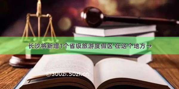 长沙将新增1个省级旅游度假区 在这个地方→