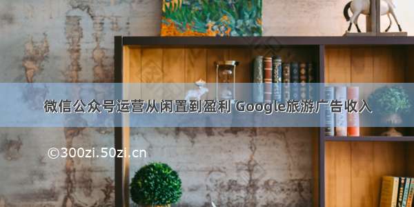 微信公众号运营从闲置到盈利 Google旅游广告收入