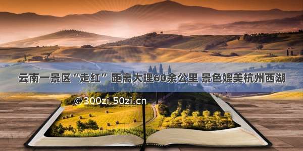 云南一景区“走红” 距离大理60余公里 景色媲美杭州西湖