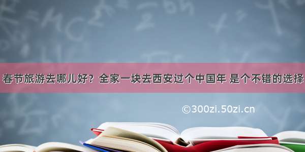 春节旅游去哪儿好？全家一块去西安过个中国年 是个不错的选择