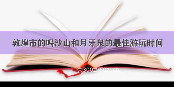 敦煌市的鸣沙山和月牙泉的最佳游玩时间