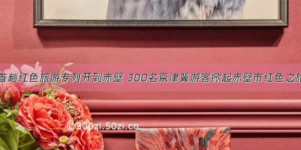 首趟红色旅游专列开到赤壁 300名京津冀游客掀起赤壁市红色之旅