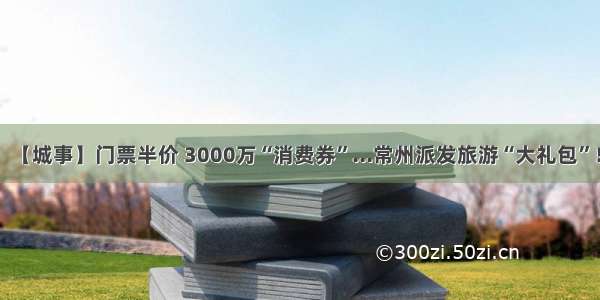 【城事】门票半价 3000万“消费券”...常州派发旅游“大礼包”！