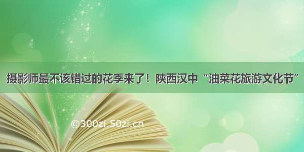 摄影师最不该错过的花季来了！陕西汉中“油菜花旅游文化节”