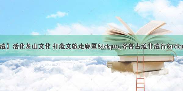 【一起打卡章丘非遗】活化龙山文化 打造文旅走廊暨“齐鲁古道非遗行”自驾游活动正式