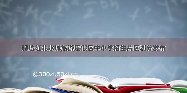 聊城江北水城旅游度假区中小学招生片区划分发布